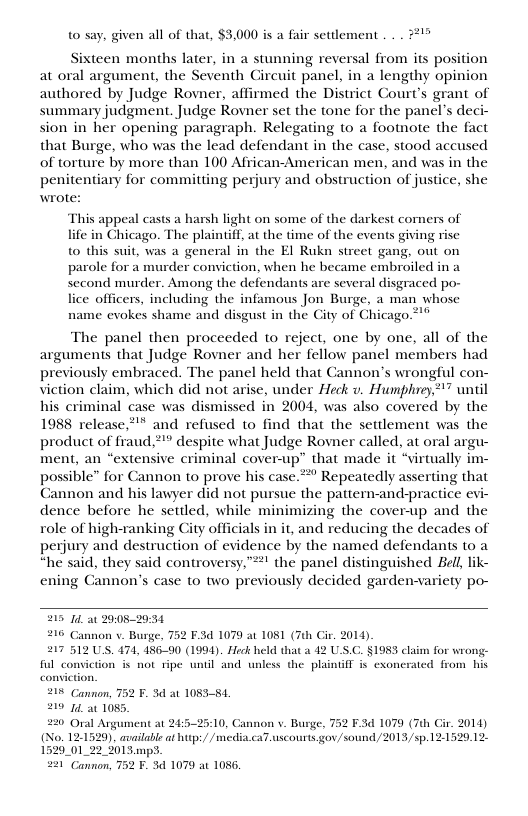 t0 say, given all of that, $3,000 is a fair setlement . . . #*!% Sixteen months later, in a stunning reversal from its position at oral argument, the Seventh Circuit panel, in a lengthy opinion authored by Judge Rovner, affirmed the District Court’s grant of summary judgment. Judge Rovner set the tone for the panel’s deci- sion in her opening paragraph. Relegating to a footnote the fact that Burge, who was the lead defendant in the case, stood accused of torture by more than 100 African-American men, and was in the penitentiary for committing perjury and obstruction of justice, she wrote: This appeal casts a harsh light on some of the darkest comers of life in Ghicago. The plaintiff, at the time of the events giving rise to this suit, was a general in the EI Rukn street gang, out on parole for a murder conviction, when he became embroiled ina second murder. Among the defendants are several disgraced po- lice officers, including the infamous Jon Burge, a man whose name evokes shame and disgust in the City of Chicago.*" The panel then proceeded to reject, one by one, all of the arguments that Judge Rovner and her fellow panel members had previously embraced. The panel held that Cannon’s wrongful con- viction claim, which did not arise, under Heck v. Humphrey’” until his criminal case was dismissed in 2004, was also covered by the 1988 release*"" and refused to find that the settlement was the product of fraud,**” despite what Judge Rovner called, at oral argu- ment, an “extensive criminal cover-up” that made it “virtually im- possible” for Cannon to prove his case.* Repeatedly asserting that Cannon and his lawyer did not pursue the pattern-and-practice evi- dence before he settled, while minimizing the cover-up and the role of high-ranking City officials in it, and reducing the decades of perjury and destruction of evidence by the named defendants to a “he said, they said controversy,”! the panel distinguished Bell, lik- ening Cannon’s case to two previously decided garden- 215 14 a1 29052934 216 Cannon . Burge, 752 F.3d 1070 at 1081 (7th Cir. 2014) 217 512 US. 474, 486-90 (1994). Heck held that a 42 U.S.C. §198 cli ful convic 6T i cxonerated from his 215 Cannon, 752 F. 3d at 105354, 219 12 1085. 220 Oral Argument at 24:5-25:10, Cannon v. Burge, (No. 12-1529), availabie at http:/ /n 1529_01_22_ %01 3.mpS. 221 Cannon, 752 F. 5 1079 at 1086, n s not tipe until and unless the plai 2 F.3d 1079 (7h Gir. 2014) iacaT uscourts gov/sound /2013 /sp.121529.12-
